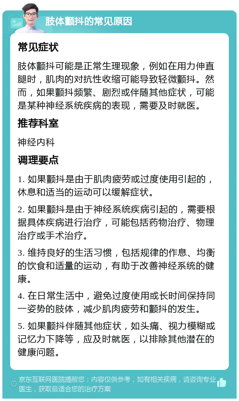 肢体颤抖的常见原因 常见症状 肢体颤抖可能是正常生理现象，例如在用力伸直腿时，肌肉的对抗性收缩可能导致轻微颤抖。然而，如果颤抖频繁、剧烈或伴随其他症状，可能是某种神经系统疾病的表现，需要及时就医。 推荐科室 神经内科 调理要点 1. 如果颤抖是由于肌肉疲劳或过度使用引起的，休息和适当的运动可以缓解症状。 2. 如果颤抖是由于神经系统疾病引起的，需要根据具体疾病进行治疗，可能包括药物治疗、物理治疗或手术治疗。 3. 维持良好的生活习惯，包括规律的作息、均衡的饮食和适量的运动，有助于改善神经系统的健康。 4. 在日常生活中，避免过度使用或长时间保持同一姿势的肢体，减少肌肉疲劳和颤抖的发生。 5. 如果颤抖伴随其他症状，如头痛、视力模糊或记忆力下降等，应及时就医，以排除其他潜在的健康问题。