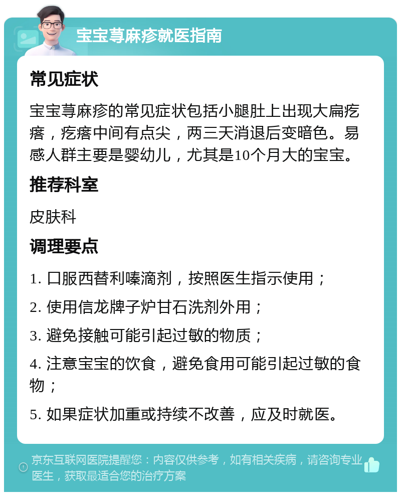 宝宝荨麻疹就医指南 常见症状 宝宝荨麻疹的常见症状包括小腿肚上出现大扁疙瘩，疙瘩中间有点尖，两三天消退后变暗色。易感人群主要是婴幼儿，尤其是10个月大的宝宝。 推荐科室 皮肤科 调理要点 1. 口服西替利嗪滴剂，按照医生指示使用； 2. 使用信龙牌子炉甘石洗剂外用； 3. 避免接触可能引起过敏的物质； 4. 注意宝宝的饮食，避免食用可能引起过敏的食物； 5. 如果症状加重或持续不改善，应及时就医。