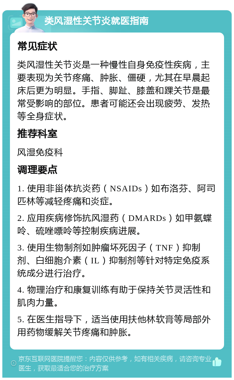 类风湿性关节炎就医指南 常见症状 类风湿性关节炎是一种慢性自身免疫性疾病，主要表现为关节疼痛、肿胀、僵硬，尤其在早晨起床后更为明显。手指、脚趾、膝盖和踝关节是最常受影响的部位。患者可能还会出现疲劳、发热等全身症状。 推荐科室 风湿免疫科 调理要点 1. 使用非甾体抗炎药（NSAIDs）如布洛芬、阿司匹林等减轻疼痛和炎症。 2. 应用疾病修饰抗风湿药（DMARDs）如甲氨蝶呤、硫唑嘌呤等控制疾病进展。 3. 使用生物制剂如肿瘤坏死因子（TNF）抑制剂、白细胞介素（IL）抑制剂等针对特定免疫系统成分进行治疗。 4. 物理治疗和康复训练有助于保持关节灵活性和肌肉力量。 5. 在医生指导下，适当使用扶他林软膏等局部外用药物缓解关节疼痛和肿胀。