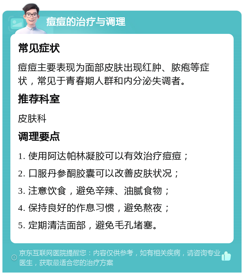 痘痘的治疗与调理 常见症状 痘痘主要表现为面部皮肤出现红肿、脓疱等症状，常见于青春期人群和内分泌失调者。 推荐科室 皮肤科 调理要点 1. 使用阿达帕林凝胶可以有效治疗痘痘； 2. 口服丹参酮胶囊可以改善皮肤状况； 3. 注意饮食，避免辛辣、油腻食物； 4. 保持良好的作息习惯，避免熬夜； 5. 定期清洁面部，避免毛孔堵塞。