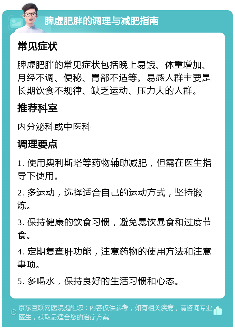 脾虚肥胖的调理与减肥指南 常见症状 脾虚肥胖的常见症状包括晚上易饿、体重增加、月经不调、便秘、胃部不适等。易感人群主要是长期饮食不规律、缺乏运动、压力大的人群。 推荐科室 内分泌科或中医科 调理要点 1. 使用奥利斯塔等药物辅助减肥，但需在医生指导下使用。 2. 多运动，选择适合自己的运动方式，坚持锻炼。 3. 保持健康的饮食习惯，避免暴饮暴食和过度节食。 4. 定期复查肝功能，注意药物的使用方法和注意事项。 5. 多喝水，保持良好的生活习惯和心态。