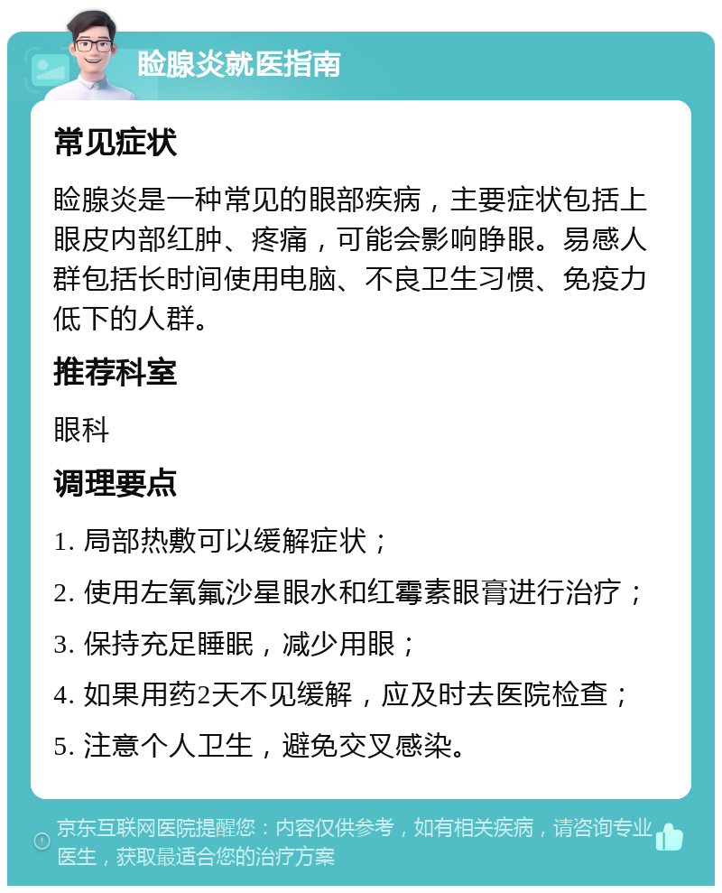 睑腺炎就医指南 常见症状 睑腺炎是一种常见的眼部疾病，主要症状包括上眼皮内部红肿、疼痛，可能会影响睁眼。易感人群包括长时间使用电脑、不良卫生习惯、免疫力低下的人群。 推荐科室 眼科 调理要点 1. 局部热敷可以缓解症状； 2. 使用左氧氟沙星眼水和红霉素眼膏进行治疗； 3. 保持充足睡眠，减少用眼； 4. 如果用药2天不见缓解，应及时去医院检查； 5. 注意个人卫生，避免交叉感染。