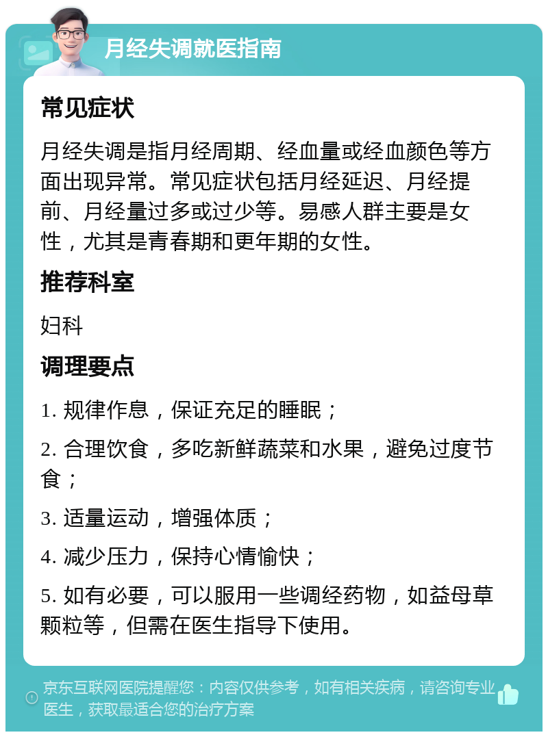 月经失调就医指南 常见症状 月经失调是指月经周期、经血量或经血颜色等方面出现异常。常见症状包括月经延迟、月经提前、月经量过多或过少等。易感人群主要是女性，尤其是青春期和更年期的女性。 推荐科室 妇科 调理要点 1. 规律作息，保证充足的睡眠； 2. 合理饮食，多吃新鲜蔬菜和水果，避免过度节食； 3. 适量运动，增强体质； 4. 减少压力，保持心情愉快； 5. 如有必要，可以服用一些调经药物，如益母草颗粒等，但需在医生指导下使用。