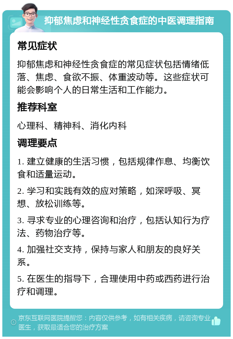 抑郁焦虑和神经性贪食症的中医调理指南 常见症状 抑郁焦虑和神经性贪食症的常见症状包括情绪低落、焦虑、食欲不振、体重波动等。这些症状可能会影响个人的日常生活和工作能力。 推荐科室 心理科、精神科、消化内科 调理要点 1. 建立健康的生活习惯，包括规律作息、均衡饮食和适量运动。 2. 学习和实践有效的应对策略，如深呼吸、冥想、放松训练等。 3. 寻求专业的心理咨询和治疗，包括认知行为疗法、药物治疗等。 4. 加强社交支持，保持与家人和朋友的良好关系。 5. 在医生的指导下，合理使用中药或西药进行治疗和调理。