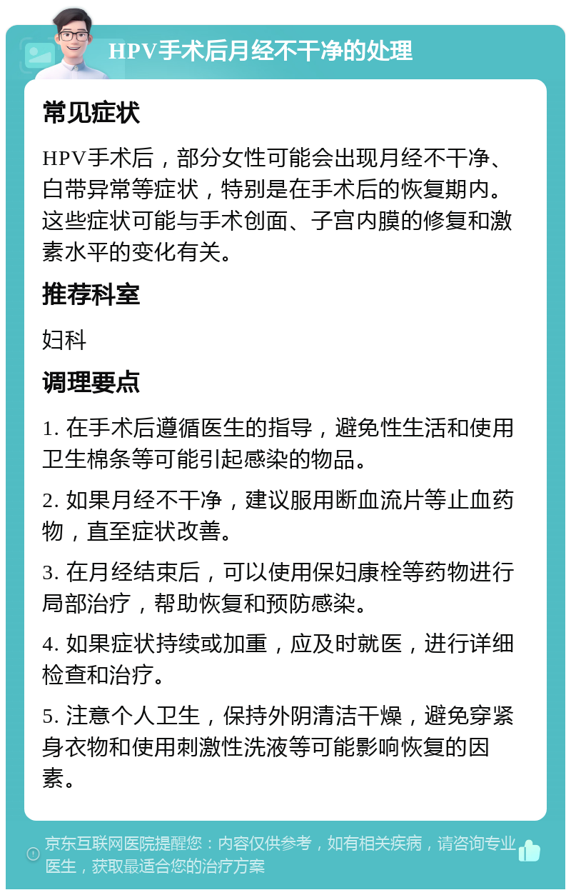 HPV手术后月经不干净的处理 常见症状 HPV手术后，部分女性可能会出现月经不干净、白带异常等症状，特别是在手术后的恢复期内。这些症状可能与手术创面、子宫内膜的修复和激素水平的变化有关。 推荐科室 妇科 调理要点 1. 在手术后遵循医生的指导，避免性生活和使用卫生棉条等可能引起感染的物品。 2. 如果月经不干净，建议服用断血流片等止血药物，直至症状改善。 3. 在月经结束后，可以使用保妇康栓等药物进行局部治疗，帮助恢复和预防感染。 4. 如果症状持续或加重，应及时就医，进行详细检查和治疗。 5. 注意个人卫生，保持外阴清洁干燥，避免穿紧身衣物和使用刺激性洗液等可能影响恢复的因素。