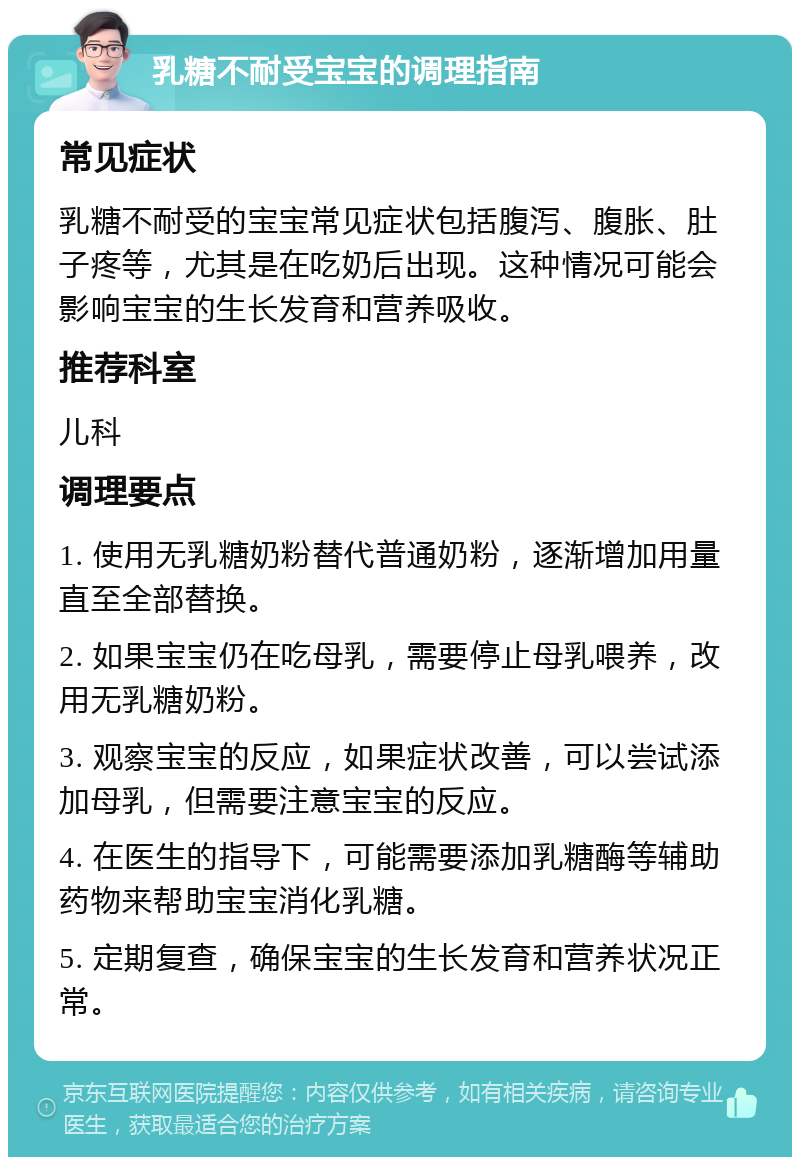 乳糖不耐受宝宝的调理指南 常见症状 乳糖不耐受的宝宝常见症状包括腹泻、腹胀、肚子疼等，尤其是在吃奶后出现。这种情况可能会影响宝宝的生长发育和营养吸收。 推荐科室 儿科 调理要点 1. 使用无乳糖奶粉替代普通奶粉，逐渐增加用量直至全部替换。 2. 如果宝宝仍在吃母乳，需要停止母乳喂养，改用无乳糖奶粉。 3. 观察宝宝的反应，如果症状改善，可以尝试添加母乳，但需要注意宝宝的反应。 4. 在医生的指导下，可能需要添加乳糖酶等辅助药物来帮助宝宝消化乳糖。 5. 定期复查，确保宝宝的生长发育和营养状况正常。