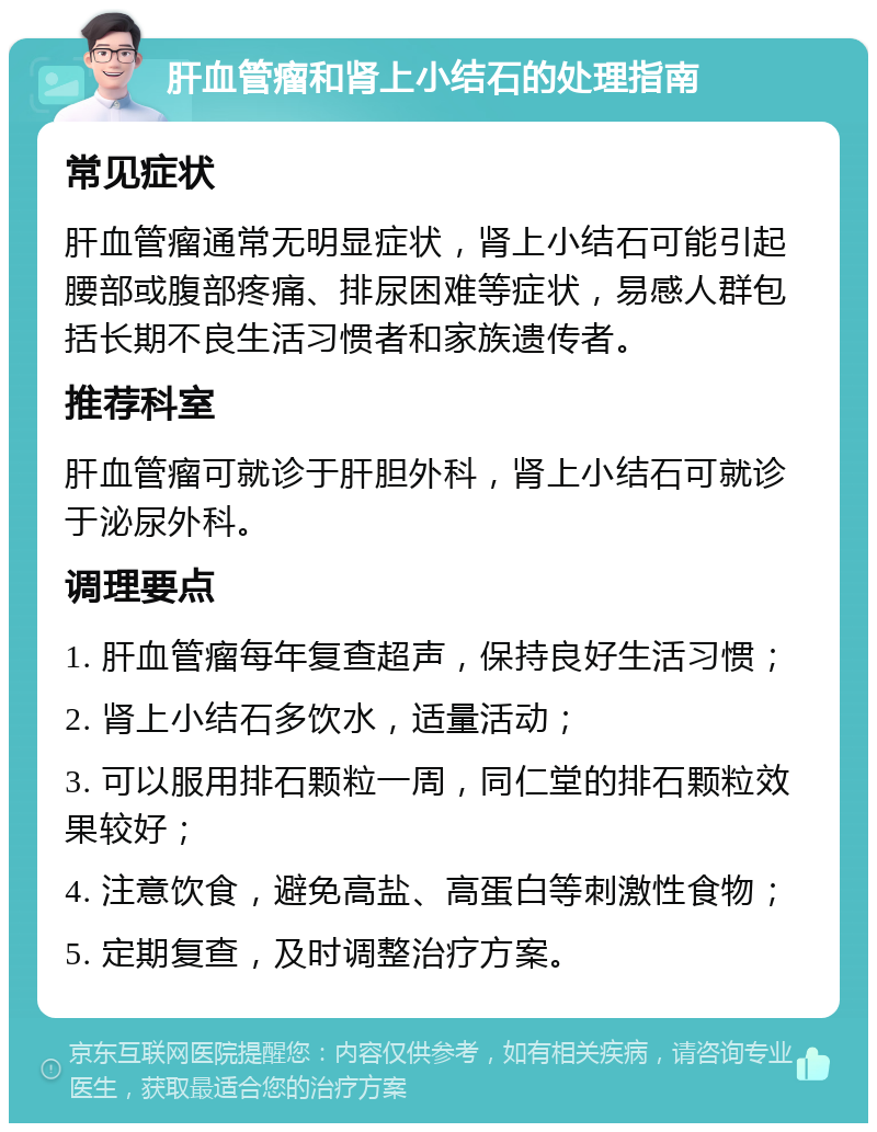 肝血管瘤和肾上小结石的处理指南 常见症状 肝血管瘤通常无明显症状，肾上小结石可能引起腰部或腹部疼痛、排尿困难等症状，易感人群包括长期不良生活习惯者和家族遗传者。 推荐科室 肝血管瘤可就诊于肝胆外科，肾上小结石可就诊于泌尿外科。 调理要点 1. 肝血管瘤每年复查超声，保持良好生活习惯； 2. 肾上小结石多饮水，适量活动； 3. 可以服用排石颗粒一周，同仁堂的排石颗粒效果较好； 4. 注意饮食，避免高盐、高蛋白等刺激性食物； 5. 定期复查，及时调整治疗方案。