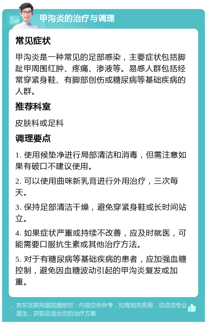 甲沟炎的治疗与调理 常见症状 甲沟炎是一种常见的足部感染，主要症状包括脚趾甲周围红肿、疼痛、渗液等。易感人群包括经常穿紧身鞋、有脚部创伤或糖尿病等基础疾病的人群。 推荐科室 皮肤科或足科 调理要点 1. 使用候垫净进行局部清洁和消毒，但需注意如果有破口不建议使用。 2. 可以使用曲咪新乳膏进行外用治疗，三次每天。 3. 保持足部清洁干燥，避免穿紧身鞋或长时间站立。 4. 如果症状严重或持续不改善，应及时就医，可能需要口服抗生素或其他治疗方法。 5. 对于有糖尿病等基础疾病的患者，应加强血糖控制，避免因血糖波动引起的甲沟炎复发或加重。