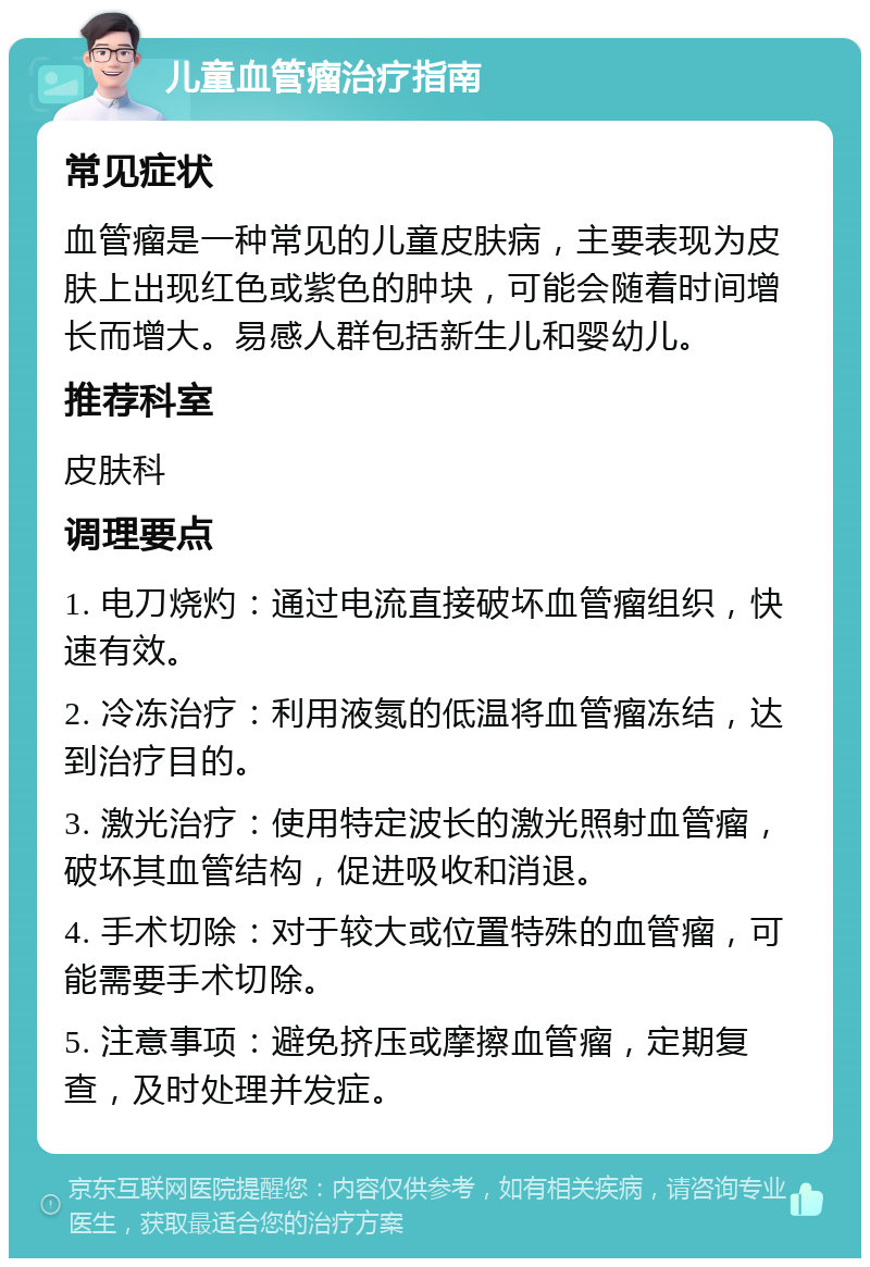 儿童血管瘤治疗指南 常见症状 血管瘤是一种常见的儿童皮肤病，主要表现为皮肤上出现红色或紫色的肿块，可能会随着时间增长而增大。易感人群包括新生儿和婴幼儿。 推荐科室 皮肤科 调理要点 1. 电刀烧灼：通过电流直接破坏血管瘤组织，快速有效。 2. 冷冻治疗：利用液氮的低温将血管瘤冻结，达到治疗目的。 3. 激光治疗：使用特定波长的激光照射血管瘤，破坏其血管结构，促进吸收和消退。 4. 手术切除：对于较大或位置特殊的血管瘤，可能需要手术切除。 5. 注意事项：避免挤压或摩擦血管瘤，定期复查，及时处理并发症。