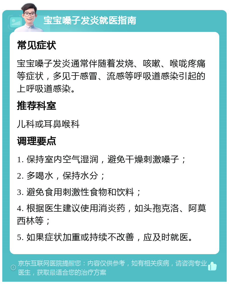 宝宝嗓子发炎就医指南 常见症状 宝宝嗓子发炎通常伴随着发烧、咳嗽、喉咙疼痛等症状，多见于感冒、流感等呼吸道感染引起的上呼吸道感染。 推荐科室 儿科或耳鼻喉科 调理要点 1. 保持室内空气湿润，避免干燥刺激嗓子； 2. 多喝水，保持水分； 3. 避免食用刺激性食物和饮料； 4. 根据医生建议使用消炎药，如头孢克洛、阿莫西林等； 5. 如果症状加重或持续不改善，应及时就医。