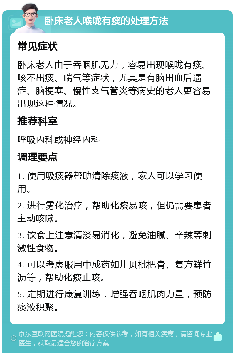 卧床老人喉咙有痰的处理方法 常见症状 卧床老人由于吞咽肌无力，容易出现喉咙有痰、咳不出痰、喘气等症状，尤其是有脑出血后遗症、脑梗塞、慢性支气管炎等病史的老人更容易出现这种情况。 推荐科室 呼吸内科或神经内科 调理要点 1. 使用吸痰器帮助清除痰液，家人可以学习使用。 2. 进行雾化治疗，帮助化痰易咳，但仍需要患者主动咳嗽。 3. 饮食上注意清淡易消化，避免油腻、辛辣等刺激性食物。 4. 可以考虑服用中成药如川贝枇杷膏、复方鲜竹沥等，帮助化痰止咳。 5. 定期进行康复训练，增强吞咽肌肉力量，预防痰液积聚。