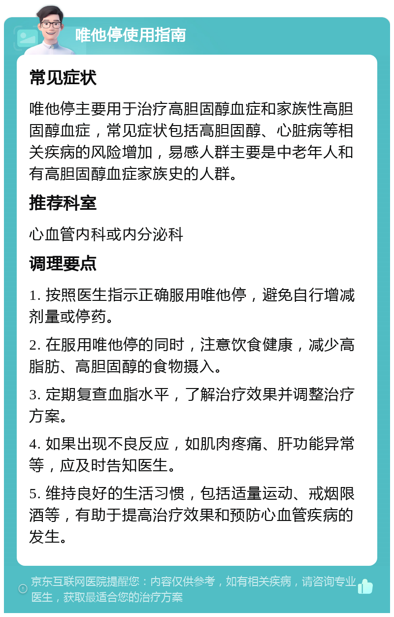 唯他停使用指南 常见症状 唯他停主要用于治疗高胆固醇血症和家族性高胆固醇血症，常见症状包括高胆固醇、心脏病等相关疾病的风险增加，易感人群主要是中老年人和有高胆固醇血症家族史的人群。 推荐科室 心血管内科或内分泌科 调理要点 1. 按照医生指示正确服用唯他停，避免自行增减剂量或停药。 2. 在服用唯他停的同时，注意饮食健康，减少高脂肪、高胆固醇的食物摄入。 3. 定期复查血脂水平，了解治疗效果并调整治疗方案。 4. 如果出现不良反应，如肌肉疼痛、肝功能异常等，应及时告知医生。 5. 维持良好的生活习惯，包括适量运动、戒烟限酒等，有助于提高治疗效果和预防心血管疾病的发生。