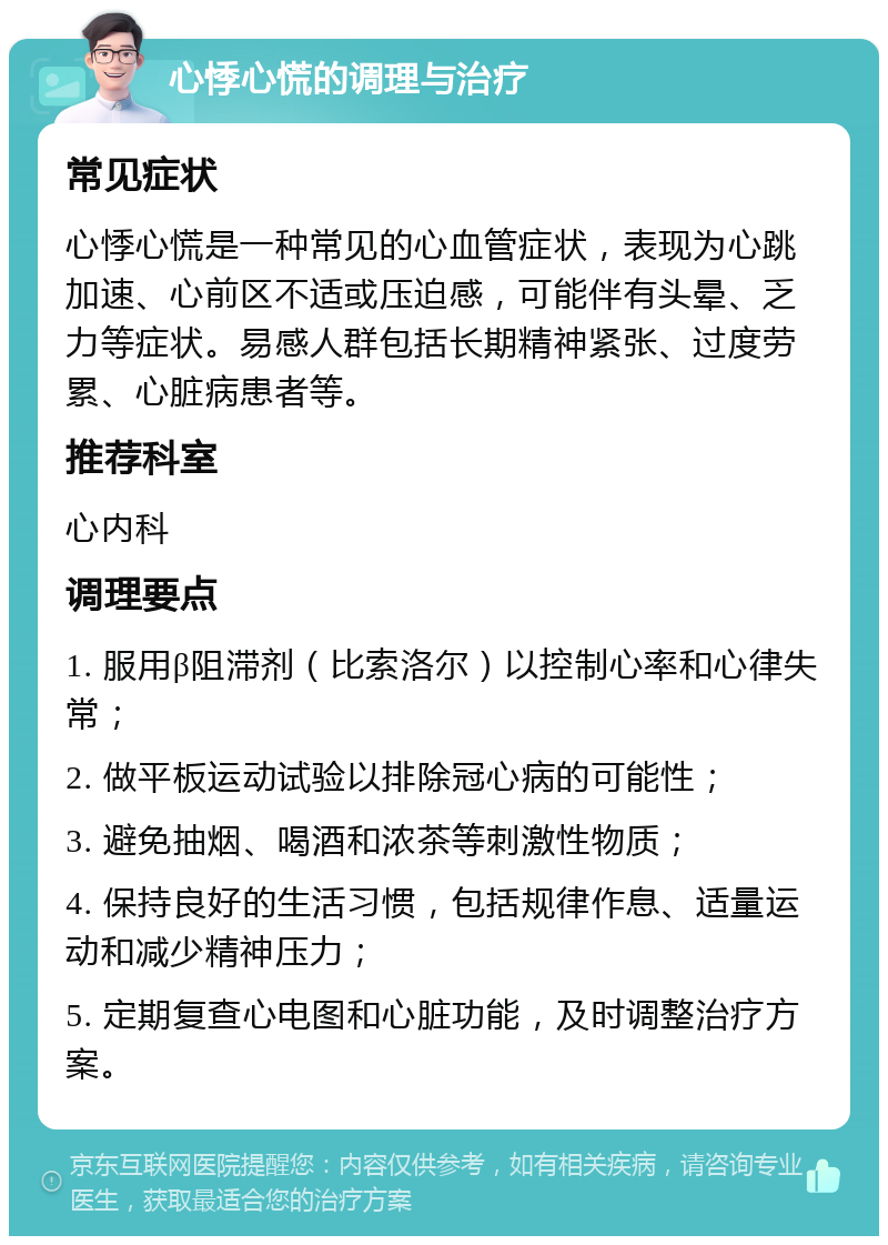 心悸心慌的调理与治疗 常见症状 心悸心慌是一种常见的心血管症状，表现为心跳加速、心前区不适或压迫感，可能伴有头晕、乏力等症状。易感人群包括长期精神紧张、过度劳累、心脏病患者等。 推荐科室 心内科 调理要点 1. 服用β阻滞剂（比索洛尔）以控制心率和心律失常； 2. 做平板运动试验以排除冠心病的可能性； 3. 避免抽烟、喝酒和浓茶等刺激性物质； 4. 保持良好的生活习惯，包括规律作息、适量运动和减少精神压力； 5. 定期复查心电图和心脏功能，及时调整治疗方案。