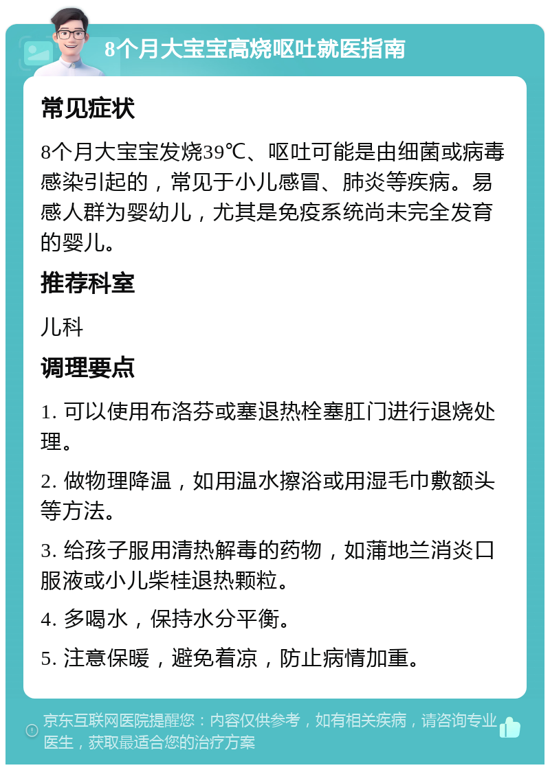 8个月大宝宝高烧呕吐就医指南 常见症状 8个月大宝宝发烧39℃、呕吐可能是由细菌或病毒感染引起的，常见于小儿感冒、肺炎等疾病。易感人群为婴幼儿，尤其是免疫系统尚未完全发育的婴儿。 推荐科室 儿科 调理要点 1. 可以使用布洛芬或塞退热栓塞肛门进行退烧处理。 2. 做物理降温，如用温水擦浴或用湿毛巾敷额头等方法。 3. 给孩子服用清热解毒的药物，如蒲地兰消炎口服液或小儿柴桂退热颗粒。 4. 多喝水，保持水分平衡。 5. 注意保暖，避免着凉，防止病情加重。