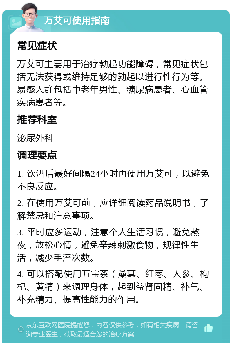 万艾可使用指南 常见症状 万艾可主要用于治疗勃起功能障碍，常见症状包括无法获得或维持足够的勃起以进行性行为等。易感人群包括中老年男性、糖尿病患者、心血管疾病患者等。 推荐科室 泌尿外科 调理要点 1. 饮酒后最好间隔24小时再使用万艾可，以避免不良反应。 2. 在使用万艾可前，应详细阅读药品说明书，了解禁忌和注意事项。 3. 平时应多运动，注意个人生活习惯，避免熬夜，放松心情，避免辛辣刺激食物，规律性生活，减少手淫次数。 4. 可以搭配使用五宝茶（桑葚、红枣、人参、枸杞、黄精）来调理身体，起到益肾固精、补气、补充精力、提高性能力的作用。