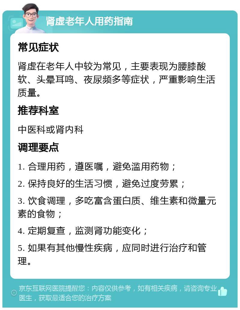 肾虚老年人用药指南 常见症状 肾虚在老年人中较为常见，主要表现为腰膝酸软、头晕耳鸣、夜尿频多等症状，严重影响生活质量。 推荐科室 中医科或肾内科 调理要点 1. 合理用药，遵医嘱，避免滥用药物； 2. 保持良好的生活习惯，避免过度劳累； 3. 饮食调理，多吃富含蛋白质、维生素和微量元素的食物； 4. 定期复查，监测肾功能变化； 5. 如果有其他慢性疾病，应同时进行治疗和管理。