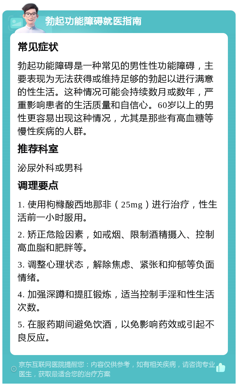 勃起功能障碍就医指南 常见症状 勃起功能障碍是一种常见的男性性功能障碍，主要表现为无法获得或维持足够的勃起以进行满意的性生活。这种情况可能会持续数月或数年，严重影响患者的生活质量和自信心。60岁以上的男性更容易出现这种情况，尤其是那些有高血糖等慢性疾病的人群。 推荐科室 泌尿外科或男科 调理要点 1. 使用枸橼酸西地那非（25mg）进行治疗，性生活前一小时服用。 2. 矫正危险因素，如戒烟、限制酒精摄入、控制高血脂和肥胖等。 3. 调整心理状态，解除焦虑、紧张和抑郁等负面情绪。 4. 加强深蹲和提肛锻炼，适当控制手淫和性生活次数。 5. 在服药期间避免饮酒，以免影响药效或引起不良反应。