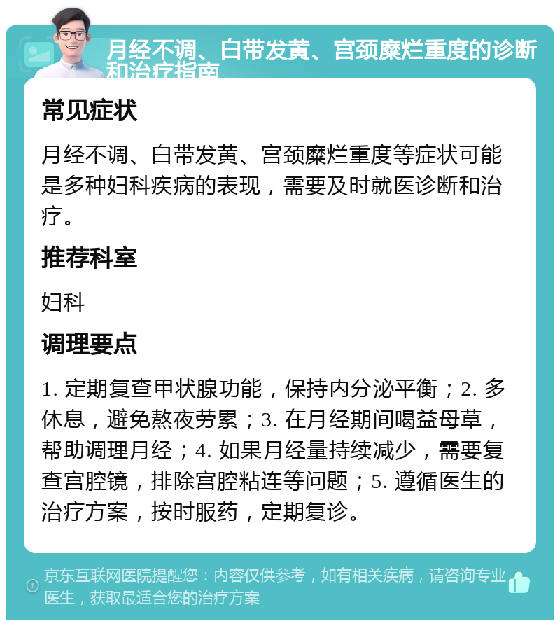 月经不调、白带发黄、宫颈糜烂重度的诊断和治疗指南 常见症状 月经不调、白带发黄、宫颈糜烂重度等症状可能是多种妇科疾病的表现，需要及时就医诊断和治疗。 推荐科室 妇科 调理要点 1. 定期复查甲状腺功能，保持内分泌平衡；2. 多休息，避免熬夜劳累；3. 在月经期间喝益母草，帮助调理月经；4. 如果月经量持续减少，需要复查宫腔镜，排除宫腔粘连等问题；5. 遵循医生的治疗方案，按时服药，定期复诊。