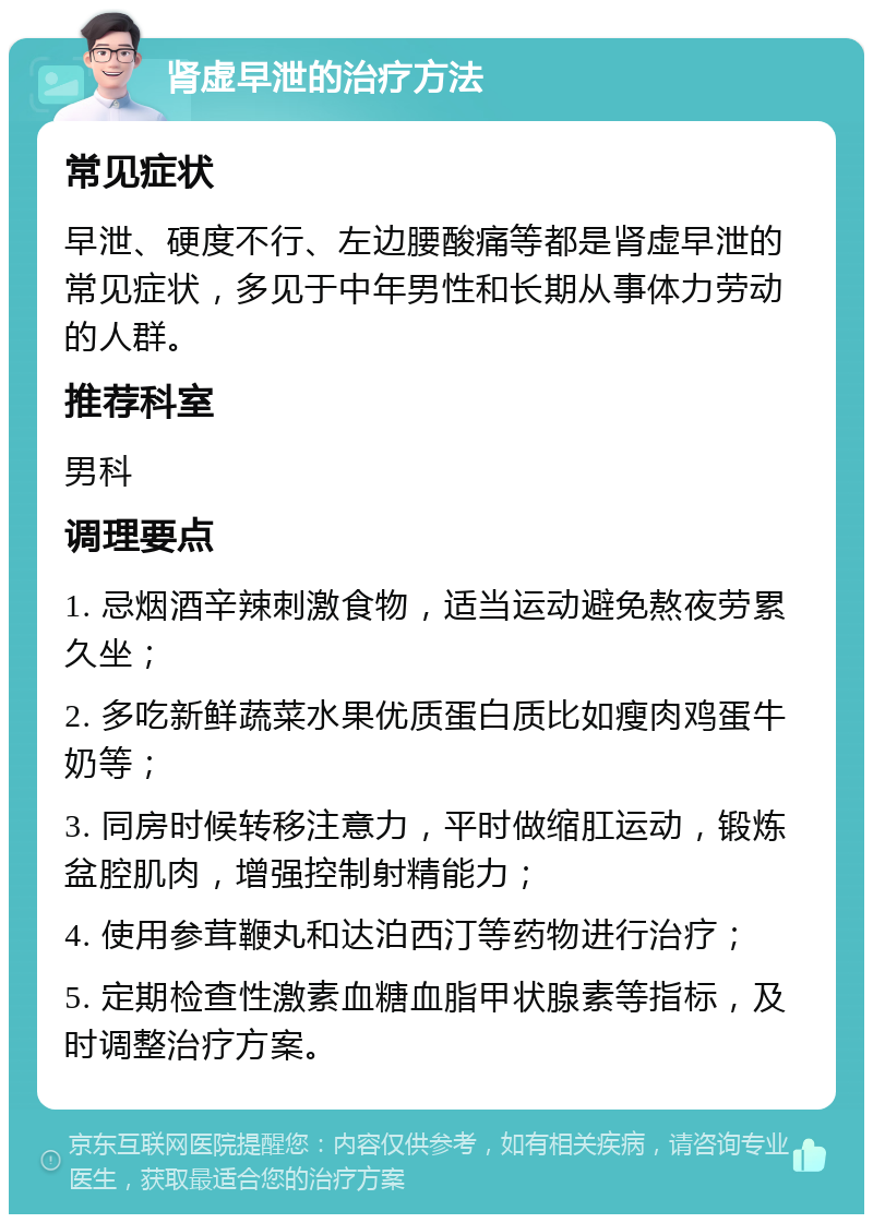 肾虚早泄的治疗方法 常见症状 早泄、硬度不行、左边腰酸痛等都是肾虚早泄的常见症状，多见于中年男性和长期从事体力劳动的人群。 推荐科室 男科 调理要点 1. 忌烟酒辛辣刺激食物，适当运动避免熬夜劳累久坐； 2. 多吃新鲜蔬菜水果优质蛋白质比如瘦肉鸡蛋牛奶等； 3. 同房时候转移注意力，平时做缩肛运动，锻炼盆腔肌肉，增强控制射精能力； 4. 使用参茸鞭丸和达泊西汀等药物进行治疗； 5. 定期检查性激素血糖血脂甲状腺素等指标，及时调整治疗方案。