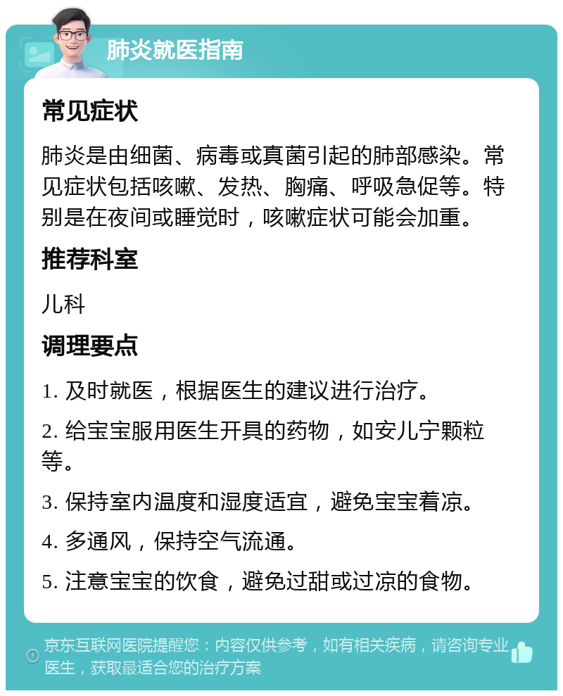 肺炎就医指南 常见症状 肺炎是由细菌、病毒或真菌引起的肺部感染。常见症状包括咳嗽、发热、胸痛、呼吸急促等。特别是在夜间或睡觉时，咳嗽症状可能会加重。 推荐科室 儿科 调理要点 1. 及时就医，根据医生的建议进行治疗。 2. 给宝宝服用医生开具的药物，如安儿宁颗粒等。 3. 保持室内温度和湿度适宜，避免宝宝着凉。 4. 多通风，保持空气流通。 5. 注意宝宝的饮食，避免过甜或过凉的食物。