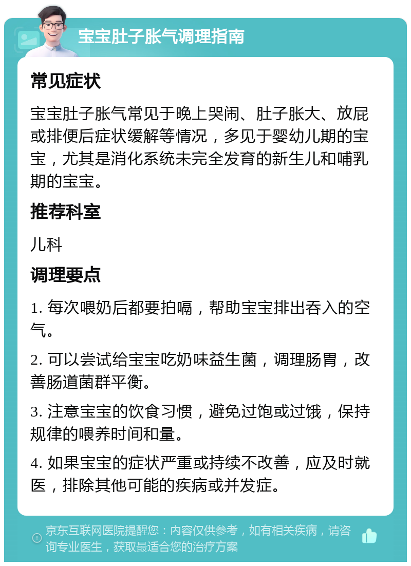 宝宝肚子胀气调理指南 常见症状 宝宝肚子胀气常见于晚上哭闹、肚子胀大、放屁或排便后症状缓解等情况，多见于婴幼儿期的宝宝，尤其是消化系统未完全发育的新生儿和哺乳期的宝宝。 推荐科室 儿科 调理要点 1. 每次喂奶后都要拍嗝，帮助宝宝排出吞入的空气。 2. 可以尝试给宝宝吃奶味益生菌，调理肠胃，改善肠道菌群平衡。 3. 注意宝宝的饮食习惯，避免过饱或过饿，保持规律的喂养时间和量。 4. 如果宝宝的症状严重或持续不改善，应及时就医，排除其他可能的疾病或并发症。