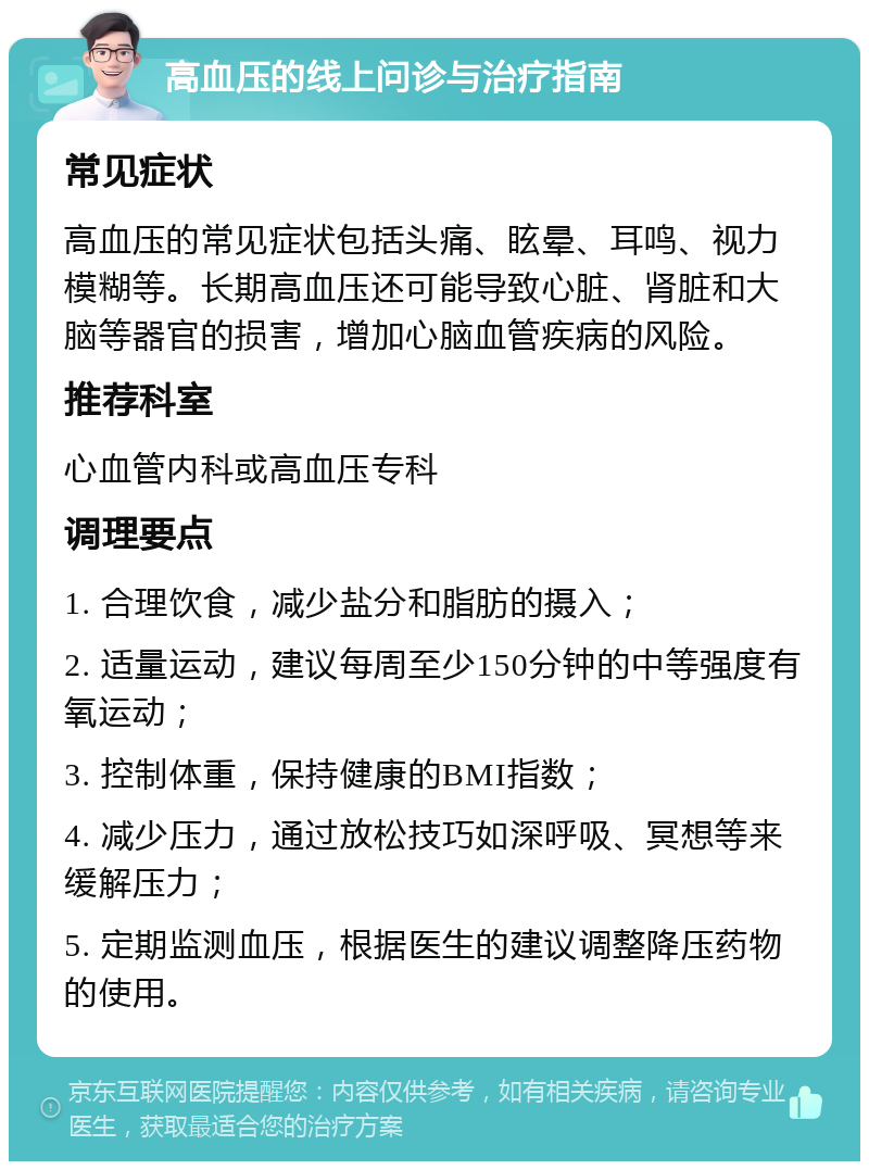 高血压的线上问诊与治疗指南 常见症状 高血压的常见症状包括头痛、眩晕、耳鸣、视力模糊等。长期高血压还可能导致心脏、肾脏和大脑等器官的损害，增加心脑血管疾病的风险。 推荐科室 心血管内科或高血压专科 调理要点 1. 合理饮食，减少盐分和脂肪的摄入； 2. 适量运动，建议每周至少150分钟的中等强度有氧运动； 3. 控制体重，保持健康的BMI指数； 4. 减少压力，通过放松技巧如深呼吸、冥想等来缓解压力； 5. 定期监测血压，根据医生的建议调整降压药物的使用。