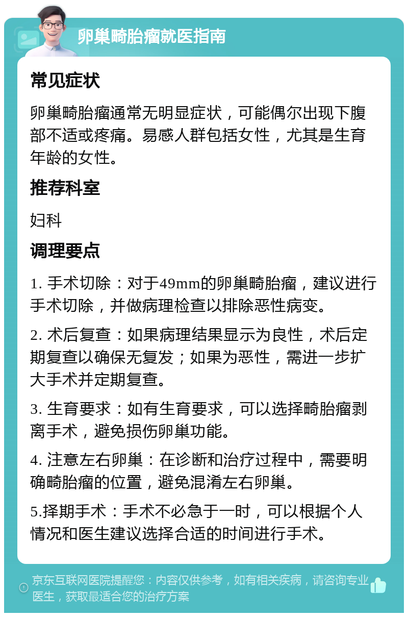 卵巢畸胎瘤就医指南 常见症状 卵巢畸胎瘤通常无明显症状，可能偶尔出现下腹部不适或疼痛。易感人群包括女性，尤其是生育年龄的女性。 推荐科室 妇科 调理要点 1. 手术切除：对于49mm的卵巢畸胎瘤，建议进行手术切除，并做病理检查以排除恶性病变。 2. 术后复查：如果病理结果显示为良性，术后定期复查以确保无复发；如果为恶性，需进一步扩大手术并定期复查。 3. 生育要求：如有生育要求，可以选择畸胎瘤剥离手术，避免损伤卵巢功能。 4. 注意左右卵巢：在诊断和治疗过程中，需要明确畸胎瘤的位置，避免混淆左右卵巢。 5.择期手术：手术不必急于一时，可以根据个人情况和医生建议选择合适的时间进行手术。