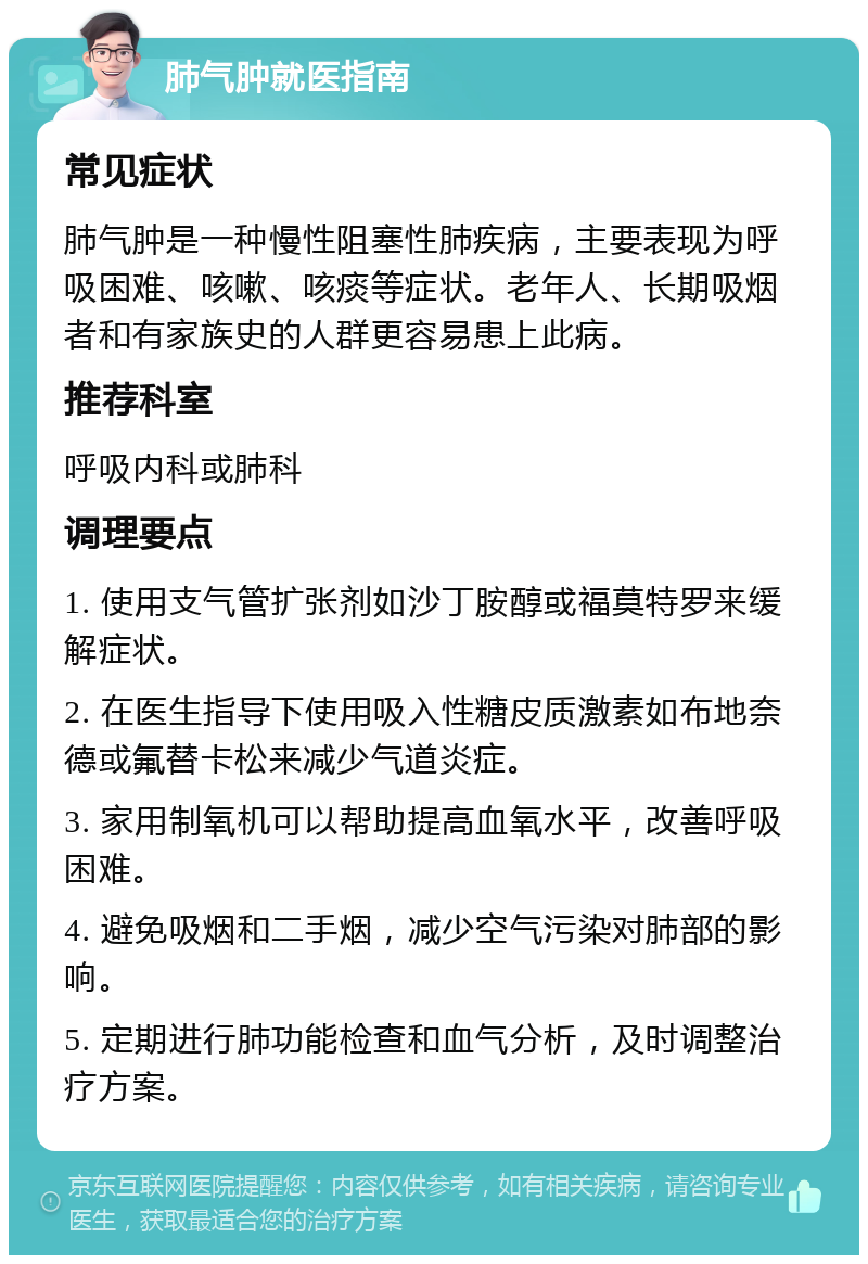 肺气肿就医指南 常见症状 肺气肿是一种慢性阻塞性肺疾病，主要表现为呼吸困难、咳嗽、咳痰等症状。老年人、长期吸烟者和有家族史的人群更容易患上此病。 推荐科室 呼吸内科或肺科 调理要点 1. 使用支气管扩张剂如沙丁胺醇或福莫特罗来缓解症状。 2. 在医生指导下使用吸入性糖皮质激素如布地奈德或氟替卡松来减少气道炎症。 3. 家用制氧机可以帮助提高血氧水平，改善呼吸困难。 4. 避免吸烟和二手烟，减少空气污染对肺部的影响。 5. 定期进行肺功能检查和血气分析，及时调整治疗方案。