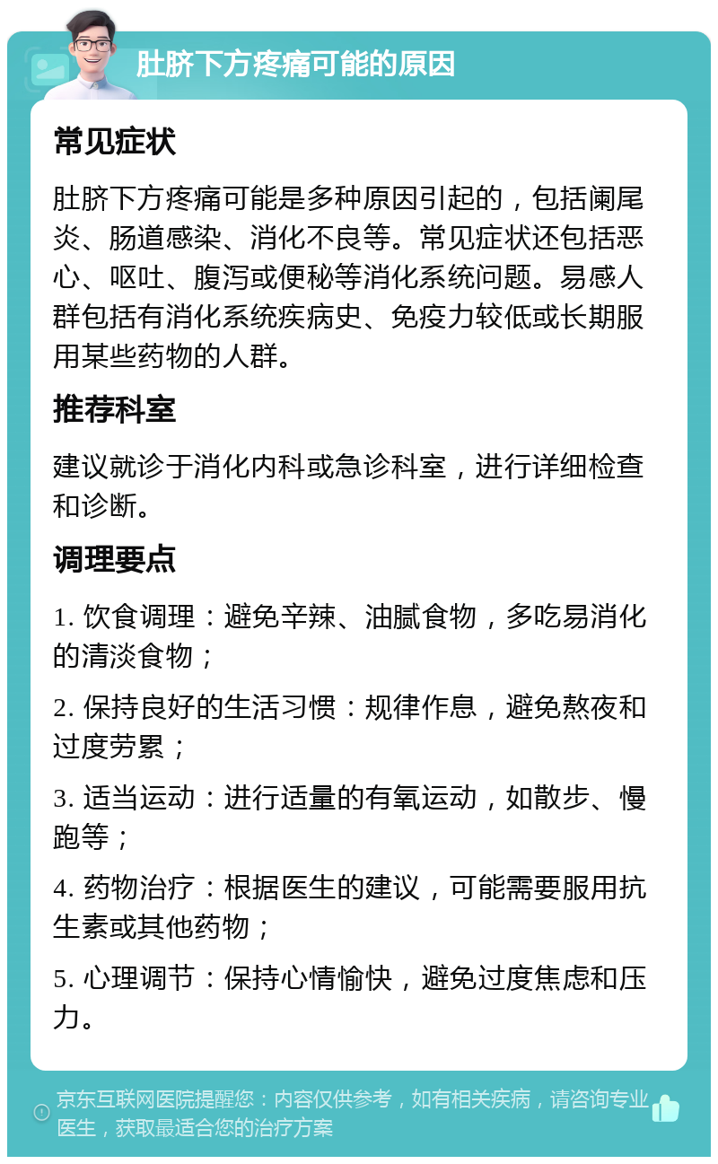 肚脐下方疼痛可能的原因 常见症状 肚脐下方疼痛可能是多种原因引起的，包括阑尾炎、肠道感染、消化不良等。常见症状还包括恶心、呕吐、腹泻或便秘等消化系统问题。易感人群包括有消化系统疾病史、免疫力较低或长期服用某些药物的人群。 推荐科室 建议就诊于消化内科或急诊科室，进行详细检查和诊断。 调理要点 1. 饮食调理：避免辛辣、油腻食物，多吃易消化的清淡食物； 2. 保持良好的生活习惯：规律作息，避免熬夜和过度劳累； 3. 适当运动：进行适量的有氧运动，如散步、慢跑等； 4. 药物治疗：根据医生的建议，可能需要服用抗生素或其他药物； 5. 心理调节：保持心情愉快，避免过度焦虑和压力。