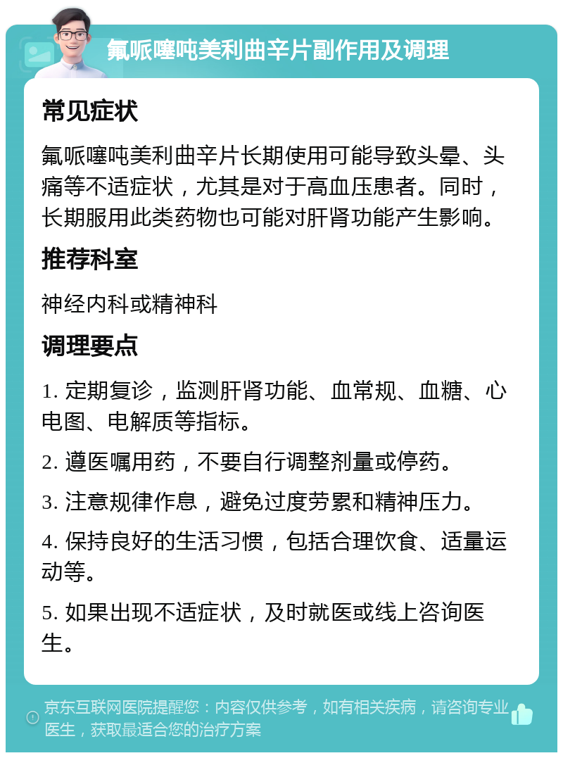 氟哌噻吨美利曲辛片副作用及调理 常见症状 氟哌噻吨美利曲辛片长期使用可能导致头晕、头痛等不适症状，尤其是对于高血压患者。同时，长期服用此类药物也可能对肝肾功能产生影响。 推荐科室 神经内科或精神科 调理要点 1. 定期复诊，监测肝肾功能、血常规、血糖、心电图、电解质等指标。 2. 遵医嘱用药，不要自行调整剂量或停药。 3. 注意规律作息，避免过度劳累和精神压力。 4. 保持良好的生活习惯，包括合理饮食、适量运动等。 5. 如果出现不适症状，及时就医或线上咨询医生。