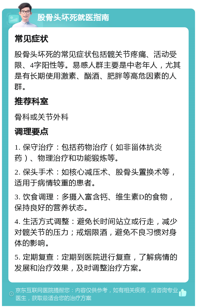 股骨头坏死就医指南 常见症状 股骨头坏死的常见症状包括髋关节疼痛、活动受限、4字阳性等。易感人群主要是中老年人，尤其是有长期使用激素、酗酒、肥胖等高危因素的人群。 推荐科室 骨科或关节外科 调理要点 1. 保守治疗：包括药物治疗（如非甾体抗炎药）、物理治疗和功能锻炼等。 2. 保头手术：如核心减压术、股骨头置换术等，适用于病情较重的患者。 3. 饮食调理：多摄入富含钙、维生素D的食物，保持良好的营养状态。 4. 生活方式调整：避免长时间站立或行走，减少对髋关节的压力；戒烟限酒，避免不良习惯对身体的影响。 5. 定期复查：定期到医院进行复查，了解病情的发展和治疗效果，及时调整治疗方案。