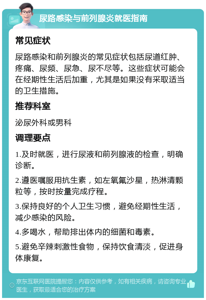 尿路感染与前列腺炎就医指南 常见症状 尿路感染和前列腺炎的常见症状包括尿道红肿、疼痛、尿频、尿急、尿不尽等。这些症状可能会在经期性生活后加重，尤其是如果没有采取适当的卫生措施。 推荐科室 泌尿外科或男科 调理要点 1.及时就医，进行尿液和前列腺液的检查，明确诊断。 2.遵医嘱服用抗生素，如左氧氟沙星，热淋清颗粒等，按时按量完成疗程。 3.保持良好的个人卫生习惯，避免经期性生活，减少感染的风险。 4.多喝水，帮助排出体内的细菌和毒素。 5.避免辛辣刺激性食物，保持饮食清淡，促进身体康复。