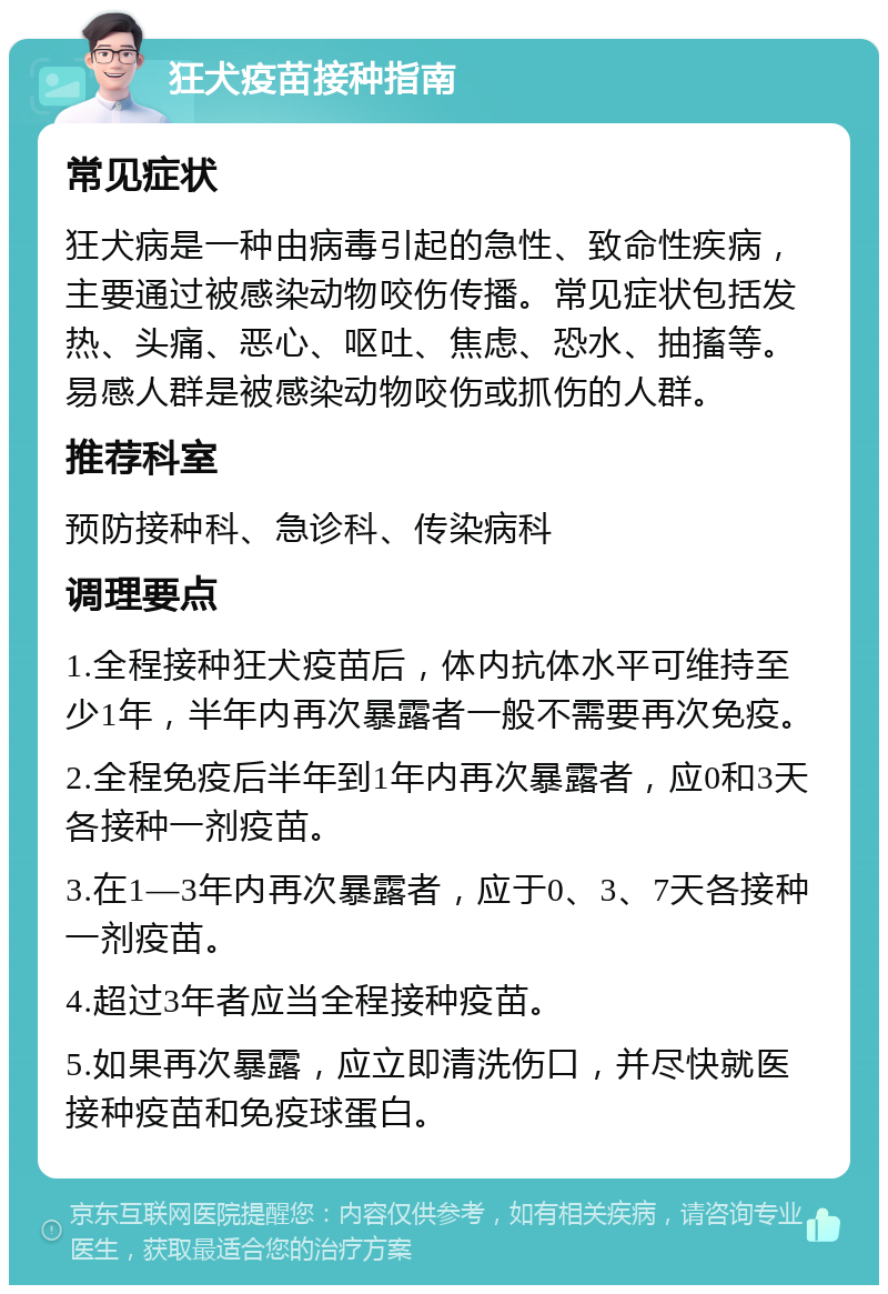 狂犬疫苗接种指南 常见症状 狂犬病是一种由病毒引起的急性、致命性疾病，主要通过被感染动物咬伤传播。常见症状包括发热、头痛、恶心、呕吐、焦虑、恐水、抽搐等。易感人群是被感染动物咬伤或抓伤的人群。 推荐科室 预防接种科、急诊科、传染病科 调理要点 1.全程接种狂犬疫苗后，体内抗体水平可维持至少1年，半年内再次暴露者一般不需要再次免疫。 2.全程免疫后半年到1年内再次暴露者，应0和3天各接种一剂疫苗。 3.在1—3年内再次暴露者，应于0、3、7天各接种一剂疫苗。 4.超过3年者应当全程接种疫苗。 5.如果再次暴露，应立即清洗伤口，并尽快就医接种疫苗和免疫球蛋白。