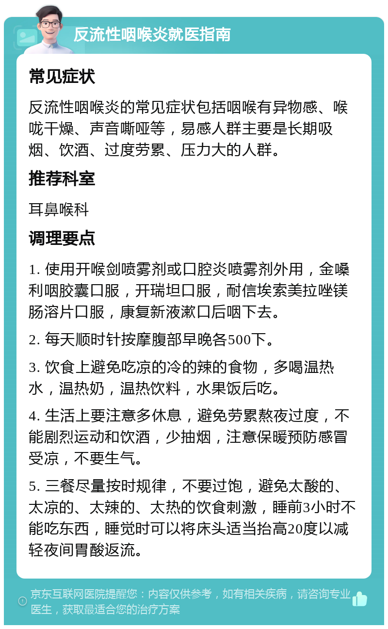 反流性咽喉炎就医指南 常见症状 反流性咽喉炎的常见症状包括咽喉有异物感、喉咙干燥、声音嘶哑等，易感人群主要是长期吸烟、饮酒、过度劳累、压力大的人群。 推荐科室 耳鼻喉科 调理要点 1. 使用开喉剑喷雾剂或口腔炎喷雾剂外用，金嗓利咽胶囊口服，开瑞坦口服，耐信埃索美拉唑镁肠溶片口服，康复新液漱口后咽下去。 2. 每天顺时针按摩腹部早晚各500下。 3. 饮食上避免吃凉的冷的辣的食物，多喝温热水，温热奶，温热饮料，水果饭后吃。 4. 生活上要注意多休息，避免劳累熬夜过度，不能剧烈运动和饮酒，少抽烟，注意保暖预防感冒受凉，不要生气。 5. 三餐尽量按时规律，不要过饱，避免太酸的、太凉的、太辣的、太热的饮食刺激，睡前3小时不能吃东西，睡觉时可以将床头适当抬高20度以减轻夜间胃酸返流。