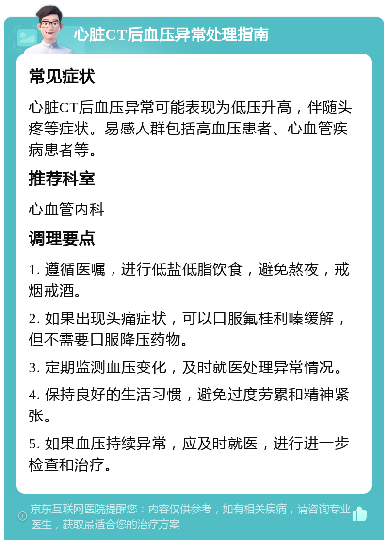 心脏CT后血压异常处理指南 常见症状 心脏CT后血压异常可能表现为低压升高，伴随头疼等症状。易感人群包括高血压患者、心血管疾病患者等。 推荐科室 心血管内科 调理要点 1. 遵循医嘱，进行低盐低脂饮食，避免熬夜，戒烟戒酒。 2. 如果出现头痛症状，可以口服氟桂利嗪缓解，但不需要口服降压药物。 3. 定期监测血压变化，及时就医处理异常情况。 4. 保持良好的生活习惯，避免过度劳累和精神紧张。 5. 如果血压持续异常，应及时就医，进行进一步检查和治疗。