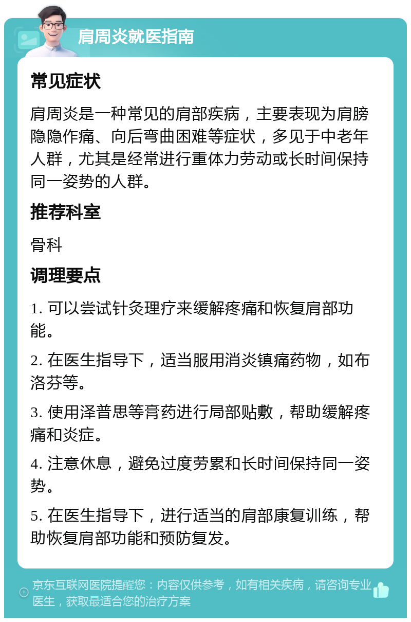 肩周炎就医指南 常见症状 肩周炎是一种常见的肩部疾病，主要表现为肩膀隐隐作痛、向后弯曲困难等症状，多见于中老年人群，尤其是经常进行重体力劳动或长时间保持同一姿势的人群。 推荐科室 骨科 调理要点 1. 可以尝试针灸理疗来缓解疼痛和恢复肩部功能。 2. 在医生指导下，适当服用消炎镇痛药物，如布洛芬等。 3. 使用泽普思等膏药进行局部贴敷，帮助缓解疼痛和炎症。 4. 注意休息，避免过度劳累和长时间保持同一姿势。 5. 在医生指导下，进行适当的肩部康复训练，帮助恢复肩部功能和预防复发。