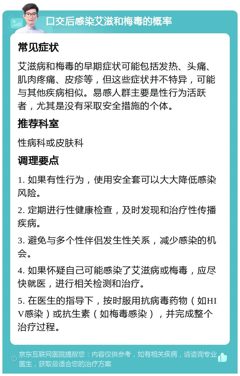 口交后感染艾滋和梅毒的概率 常见症状 艾滋病和梅毒的早期症状可能包括发热、头痛、肌肉疼痛、皮疹等，但这些症状并不特异，可能与其他疾病相似。易感人群主要是性行为活跃者，尤其是没有采取安全措施的个体。 推荐科室 性病科或皮肤科 调理要点 1. 如果有性行为，使用安全套可以大大降低感染风险。 2. 定期进行性健康检查，及时发现和治疗性传播疾病。 3. 避免与多个性伴侣发生性关系，减少感染的机会。 4. 如果怀疑自己可能感染了艾滋病或梅毒，应尽快就医，进行相关检测和治疗。 5. 在医生的指导下，按时服用抗病毒药物（如HIV感染）或抗生素（如梅毒感染），并完成整个治疗过程。