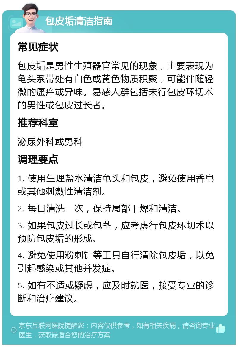 包皮垢清洁指南 常见症状 包皮垢是男性生殖器官常见的现象，主要表现为龟头系带处有白色或黄色物质积聚，可能伴随轻微的瘙痒或异味。易感人群包括未行包皮环切术的男性或包皮过长者。 推荐科室 泌尿外科或男科 调理要点 1. 使用生理盐水清洁龟头和包皮，避免使用香皂或其他刺激性清洁剂。 2. 每日清洗一次，保持局部干燥和清洁。 3. 如果包皮过长或包茎，应考虑行包皮环切术以预防包皮垢的形成。 4. 避免使用粉刺针等工具自行清除包皮垢，以免引起感染或其他并发症。 5. 如有不适或疑虑，应及时就医，接受专业的诊断和治疗建议。