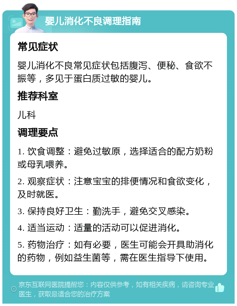 婴儿消化不良调理指南 常见症状 婴儿消化不良常见症状包括腹泻、便秘、食欲不振等，多见于蛋白质过敏的婴儿。 推荐科室 儿科 调理要点 1. 饮食调整：避免过敏原，选择适合的配方奶粉或母乳喂养。 2. 观察症状：注意宝宝的排便情况和食欲变化，及时就医。 3. 保持良好卫生：勤洗手，避免交叉感染。 4. 适当运动：适量的活动可以促进消化。 5. 药物治疗：如有必要，医生可能会开具助消化的药物，例如益生菌等，需在医生指导下使用。