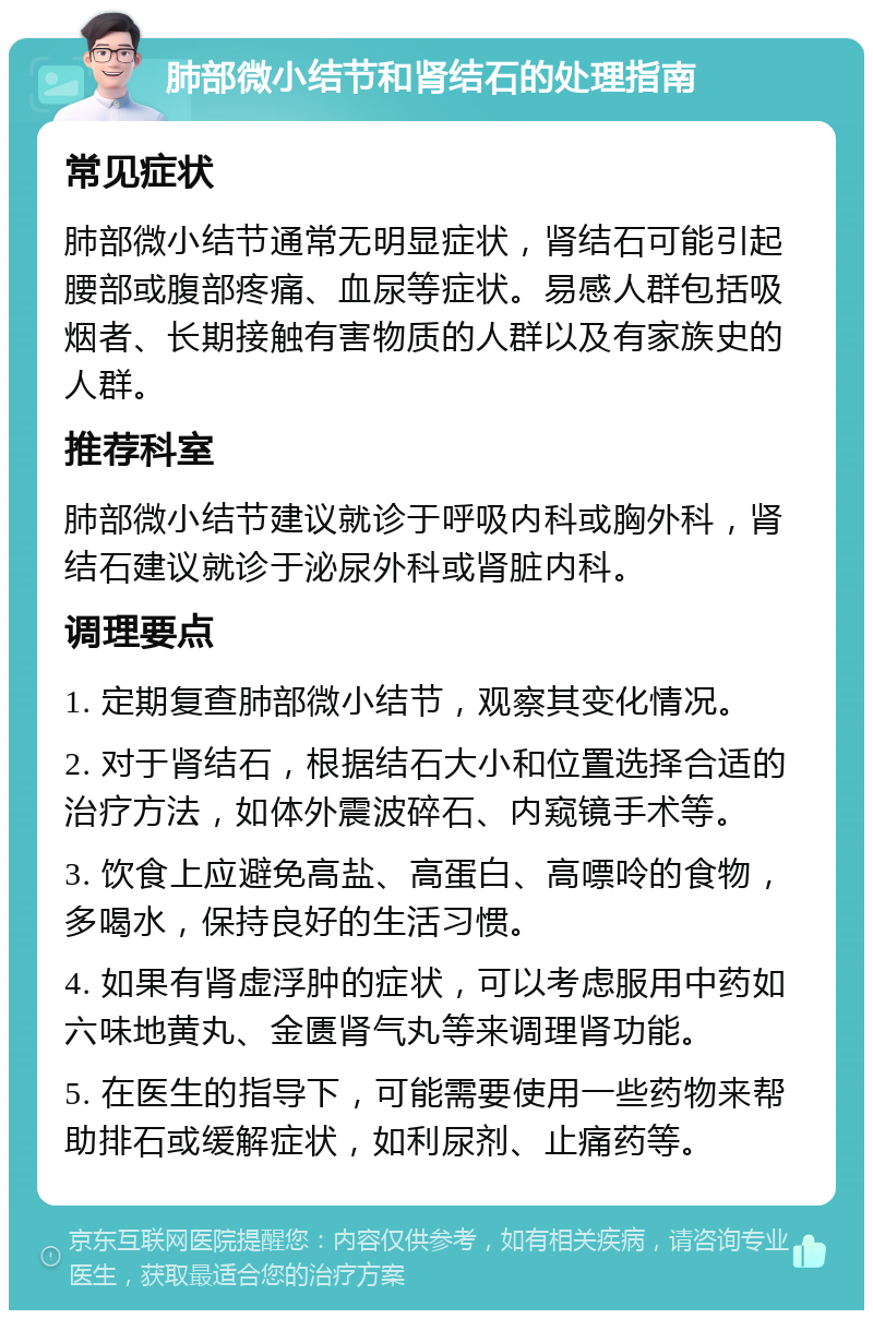 肺部微小结节和肾结石的处理指南 常见症状 肺部微小结节通常无明显症状，肾结石可能引起腰部或腹部疼痛、血尿等症状。易感人群包括吸烟者、长期接触有害物质的人群以及有家族史的人群。 推荐科室 肺部微小结节建议就诊于呼吸内科或胸外科，肾结石建议就诊于泌尿外科或肾脏内科。 调理要点 1. 定期复查肺部微小结节，观察其变化情况。 2. 对于肾结石，根据结石大小和位置选择合适的治疗方法，如体外震波碎石、内窥镜手术等。 3. 饮食上应避免高盐、高蛋白、高嘌呤的食物，多喝水，保持良好的生活习惯。 4. 如果有肾虚浮肿的症状，可以考虑服用中药如六味地黄丸、金匮肾气丸等来调理肾功能。 5. 在医生的指导下，可能需要使用一些药物来帮助排石或缓解症状，如利尿剂、止痛药等。