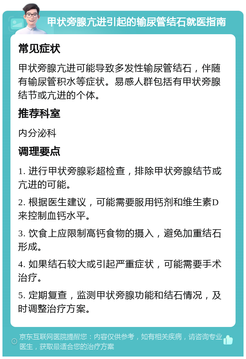 甲状旁腺亢进引起的输尿管结石就医指南 常见症状 甲状旁腺亢进可能导致多发性输尿管结石，伴随有输尿管积水等症状。易感人群包括有甲状旁腺结节或亢进的个体。 推荐科室 内分泌科 调理要点 1. 进行甲状旁腺彩超检查，排除甲状旁腺结节或亢进的可能。 2. 根据医生建议，可能需要服用钙剂和维生素D来控制血钙水平。 3. 饮食上应限制高钙食物的摄入，避免加重结石形成。 4. 如果结石较大或引起严重症状，可能需要手术治疗。 5. 定期复查，监测甲状旁腺功能和结石情况，及时调整治疗方案。