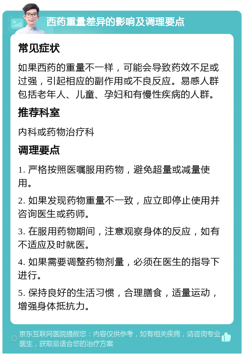 西药重量差异的影响及调理要点 常见症状 如果西药的重量不一样，可能会导致药效不足或过强，引起相应的副作用或不良反应。易感人群包括老年人、儿童、孕妇和有慢性疾病的人群。 推荐科室 内科或药物治疗科 调理要点 1. 严格按照医嘱服用药物，避免超量或减量使用。 2. 如果发现药物重量不一致，应立即停止使用并咨询医生或药师。 3. 在服用药物期间，注意观察身体的反应，如有不适应及时就医。 4. 如果需要调整药物剂量，必须在医生的指导下进行。 5. 保持良好的生活习惯，合理膳食，适量运动，增强身体抵抗力。