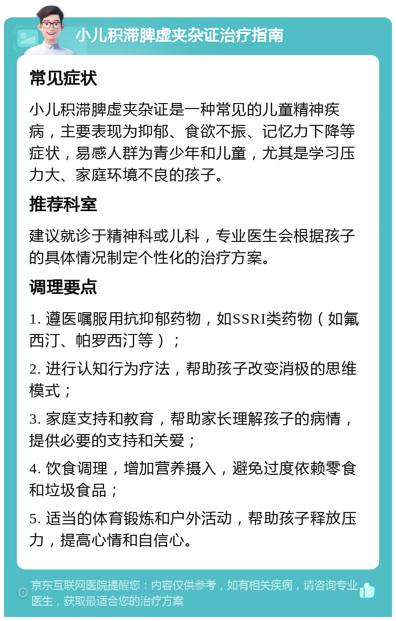 小儿积滞脾虚夹杂证治疗指南 常见症状 小儿积滞脾虚夹杂证是一种常见的儿童精神疾病，主要表现为抑郁、食欲不振、记忆力下降等症状，易感人群为青少年和儿童，尤其是学习压力大、家庭环境不良的孩子。 推荐科室 建议就诊于精神科或儿科，专业医生会根据孩子的具体情况制定个性化的治疗方案。 调理要点 1. 遵医嘱服用抗抑郁药物，如SSRI类药物（如氟西汀、帕罗西汀等）； 2. 进行认知行为疗法，帮助孩子改变消极的思维模式； 3. 家庭支持和教育，帮助家长理解孩子的病情，提供必要的支持和关爱； 4. 饮食调理，增加营养摄入，避免过度依赖零食和垃圾食品； 5. 适当的体育锻炼和户外活动，帮助孩子释放压力，提高心情和自信心。