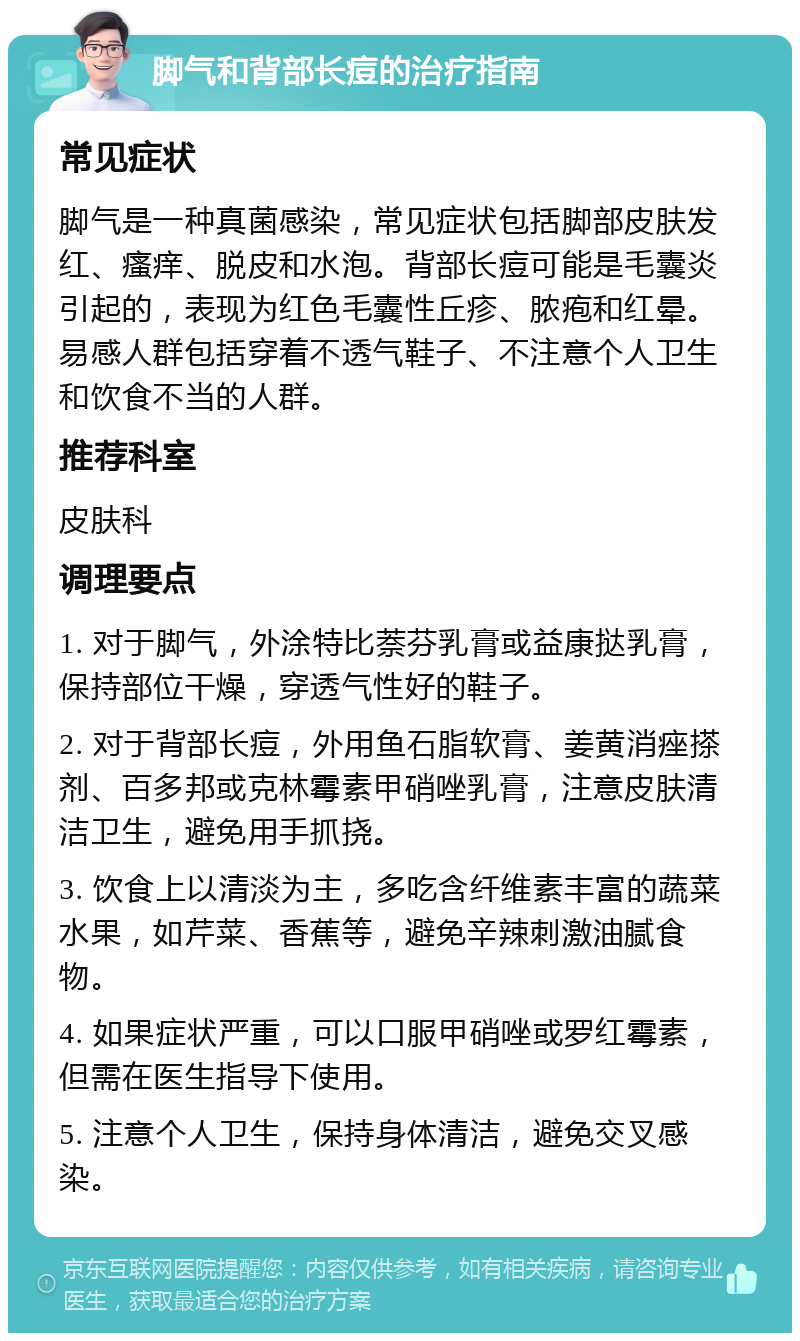 脚气和背部长痘的治疗指南 常见症状 脚气是一种真菌感染，常见症状包括脚部皮肤发红、瘙痒、脱皮和水泡。背部长痘可能是毛囊炎引起的，表现为红色毛囊性丘疹、脓疱和红晕。易感人群包括穿着不透气鞋子、不注意个人卫生和饮食不当的人群。 推荐科室 皮肤科 调理要点 1. 对于脚气，外涂特比萘芬乳膏或益康挞乳膏，保持部位干燥，穿透气性好的鞋子。 2. 对于背部长痘，外用鱼石脂软膏、姜黄消痤搽剂、百多邦或克林霉素甲硝唑乳膏，注意皮肤清洁卫生，避免用手抓挠。 3. 饮食上以清淡为主，多吃含纤维素丰富的蔬菜水果，如芹菜、香蕉等，避免辛辣刺激油腻食物。 4. 如果症状严重，可以口服甲硝唑或罗红霉素，但需在医生指导下使用。 5. 注意个人卫生，保持身体清洁，避免交叉感染。