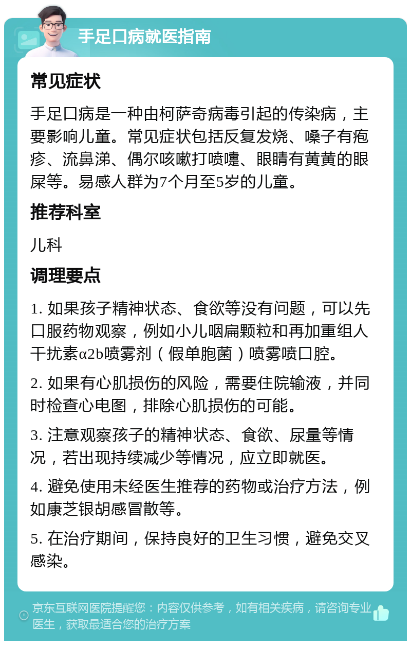 手足口病就医指南 常见症状 手足口病是一种由柯萨奇病毒引起的传染病，主要影响儿童。常见症状包括反复发烧、嗓子有疱疹、流鼻涕、偶尔咳嗽打喷嚏、眼睛有黄黄的眼屎等。易感人群为7个月至5岁的儿童。 推荐科室 儿科 调理要点 1. 如果孩子精神状态、食欲等没有问题，可以先口服药物观察，例如小儿咽扁颗粒和再加重组人干扰素α2b喷雾剂（假单胞菌）喷雾喷口腔。 2. 如果有心肌损伤的风险，需要住院输液，并同时检查心电图，排除心肌损伤的可能。 3. 注意观察孩子的精神状态、食欲、尿量等情况，若出现持续减少等情况，应立即就医。 4. 避免使用未经医生推荐的药物或治疗方法，例如康芝银胡感冒散等。 5. 在治疗期间，保持良好的卫生习惯，避免交叉感染。