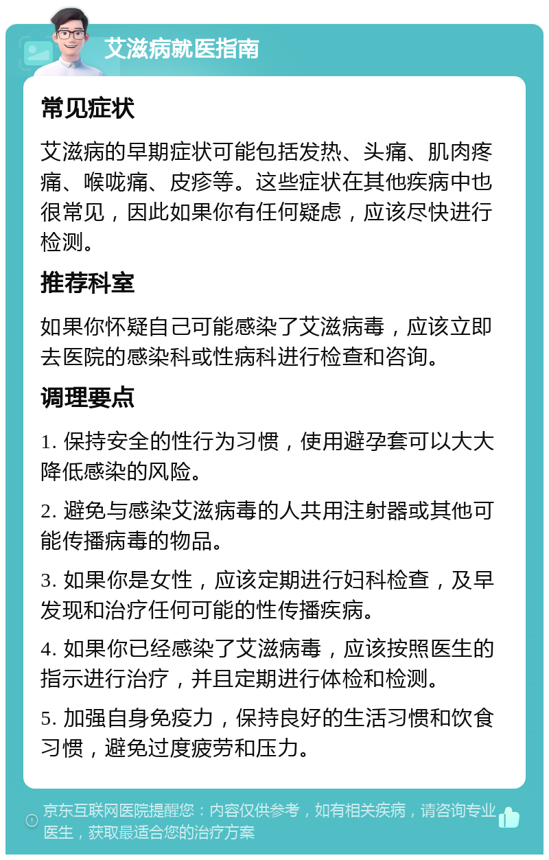 艾滋病就医指南 常见症状 艾滋病的早期症状可能包括发热、头痛、肌肉疼痛、喉咙痛、皮疹等。这些症状在其他疾病中也很常见，因此如果你有任何疑虑，应该尽快进行检测。 推荐科室 如果你怀疑自己可能感染了艾滋病毒，应该立即去医院的感染科或性病科进行检查和咨询。 调理要点 1. 保持安全的性行为习惯，使用避孕套可以大大降低感染的风险。 2. 避免与感染艾滋病毒的人共用注射器或其他可能传播病毒的物品。 3. 如果你是女性，应该定期进行妇科检查，及早发现和治疗任何可能的性传播疾病。 4. 如果你已经感染了艾滋病毒，应该按照医生的指示进行治疗，并且定期进行体检和检测。 5. 加强自身免疫力，保持良好的生活习惯和饮食习惯，避免过度疲劳和压力。