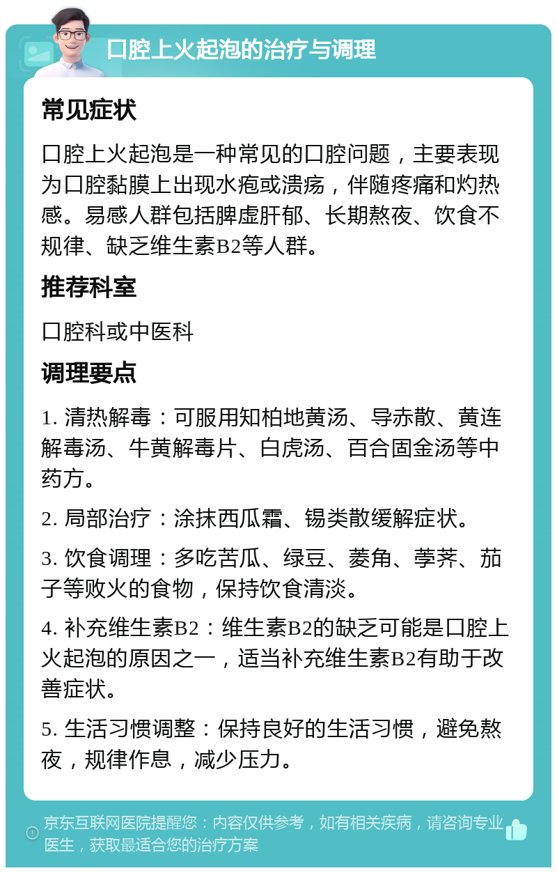 口腔上火起泡的治疗与调理 常见症状 口腔上火起泡是一种常见的口腔问题，主要表现为口腔黏膜上出现水疱或溃疡，伴随疼痛和灼热感。易感人群包括脾虚肝郁、长期熬夜、饮食不规律、缺乏维生素B2等人群。 推荐科室 口腔科或中医科 调理要点 1. 清热解毒：可服用知柏地黄汤、导赤散、黄连解毒汤、牛黄解毒片、白虎汤、百合固金汤等中药方。 2. 局部治疗：涂抹西瓜霜、锡类散缓解症状。 3. 饮食调理：多吃苦瓜、绿豆、菱角、荸荠、茄子等败火的食物，保持饮食清淡。 4. 补充维生素B2：维生素B2的缺乏可能是口腔上火起泡的原因之一，适当补充维生素B2有助于改善症状。 5. 生活习惯调整：保持良好的生活习惯，避免熬夜，规律作息，减少压力。