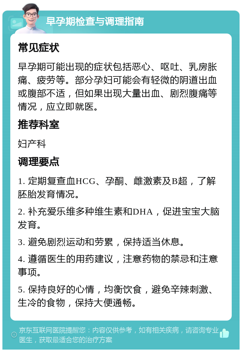 早孕期检查与调理指南 常见症状 早孕期可能出现的症状包括恶心、呕吐、乳房胀痛、疲劳等。部分孕妇可能会有轻微的阴道出血或腹部不适，但如果出现大量出血、剧烈腹痛等情况，应立即就医。 推荐科室 妇产科 调理要点 1. 定期复查血HCG、孕酮、雌激素及B超，了解胚胎发育情况。 2. 补充爱乐维多种维生素和DHA，促进宝宝大脑发育。 3. 避免剧烈运动和劳累，保持适当休息。 4. 遵循医生的用药建议，注意药物的禁忌和注意事项。 5. 保持良好的心情，均衡饮食，避免辛辣刺激、生冷的食物，保持大便通畅。