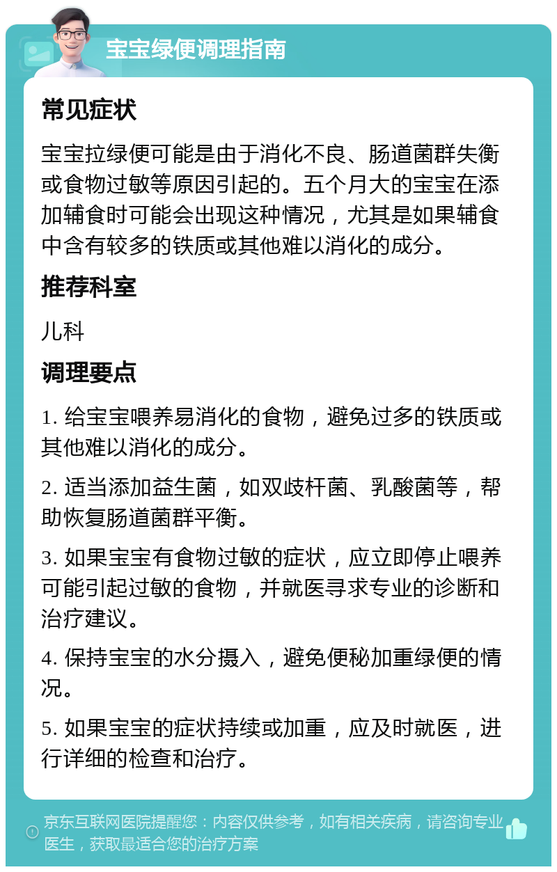 宝宝绿便调理指南 常见症状 宝宝拉绿便可能是由于消化不良、肠道菌群失衡或食物过敏等原因引起的。五个月大的宝宝在添加辅食时可能会出现这种情况，尤其是如果辅食中含有较多的铁质或其他难以消化的成分。 推荐科室 儿科 调理要点 1. 给宝宝喂养易消化的食物，避免过多的铁质或其他难以消化的成分。 2. 适当添加益生菌，如双歧杆菌、乳酸菌等，帮助恢复肠道菌群平衡。 3. 如果宝宝有食物过敏的症状，应立即停止喂养可能引起过敏的食物，并就医寻求专业的诊断和治疗建议。 4. 保持宝宝的水分摄入，避免便秘加重绿便的情况。 5. 如果宝宝的症状持续或加重，应及时就医，进行详细的检查和治疗。