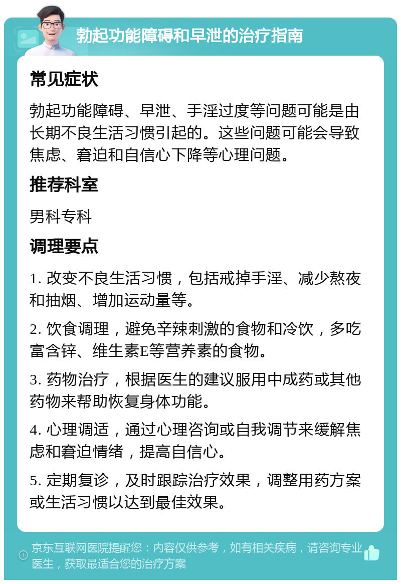 勃起功能障碍和早泄的治疗指南 常见症状 勃起功能障碍、早泄、手淫过度等问题可能是由长期不良生活习惯引起的。这些问题可能会导致焦虑、窘迫和自信心下降等心理问题。 推荐科室 男科专科 调理要点 1. 改变不良生活习惯，包括戒掉手淫、减少熬夜和抽烟、增加运动量等。 2. 饮食调理，避免辛辣刺激的食物和冷饮，多吃富含锌、维生素E等营养素的食物。 3. 药物治疗，根据医生的建议服用中成药或其他药物来帮助恢复身体功能。 4. 心理调适，通过心理咨询或自我调节来缓解焦虑和窘迫情绪，提高自信心。 5. 定期复诊，及时跟踪治疗效果，调整用药方案或生活习惯以达到最佳效果。